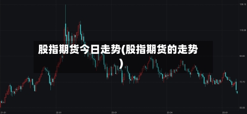 股指期货今日走势(股指期货的走势)-第2张图片
