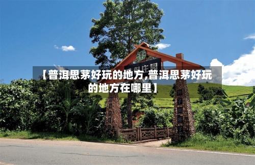 【普洱思茅好玩的地方,普洱思茅好玩的地方在哪里】