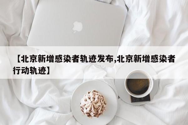 【北京新增感染者轨迹发布,北京新增感染者行动轨迹】