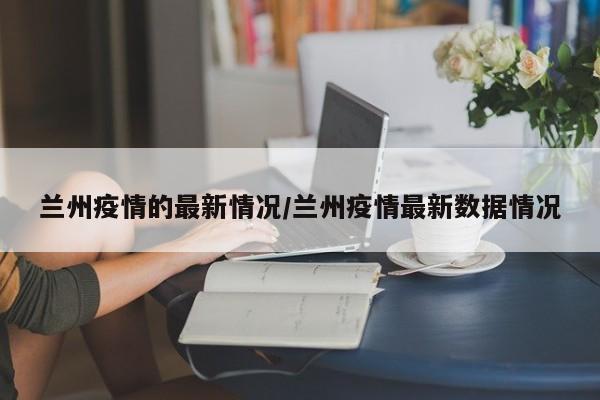 兰州疫情的最新情况/兰州疫情最新数据情况