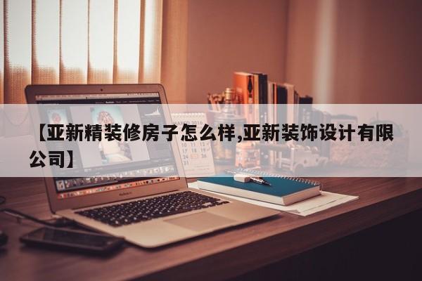 【亚新精装修房子怎么样,亚新装饰设计有限公司】
