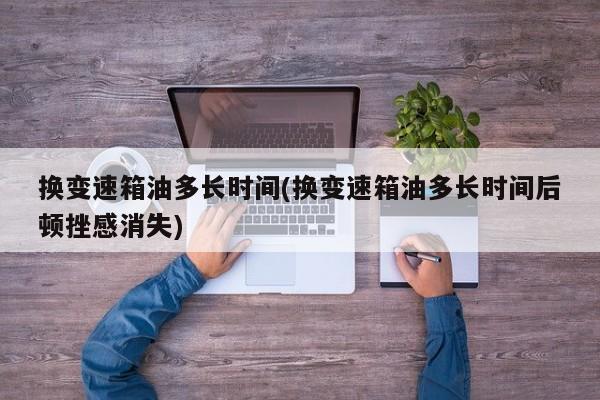 换变速箱油多长时间(换变速箱油多长时间后顿挫感消失)