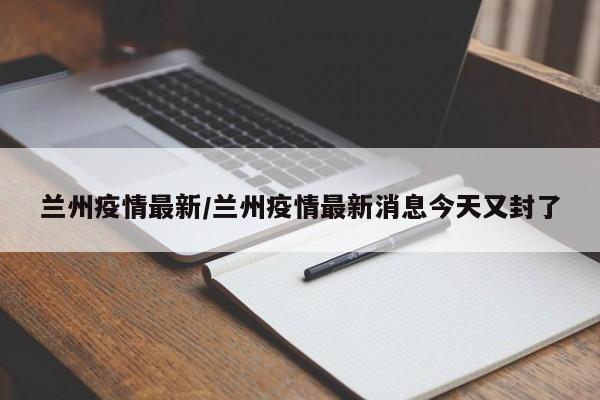 兰州疫情最新/兰州疫情最新消息今天又封了