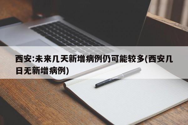西安:未来几天新增病例仍可能较多(西安几日无新增病例)