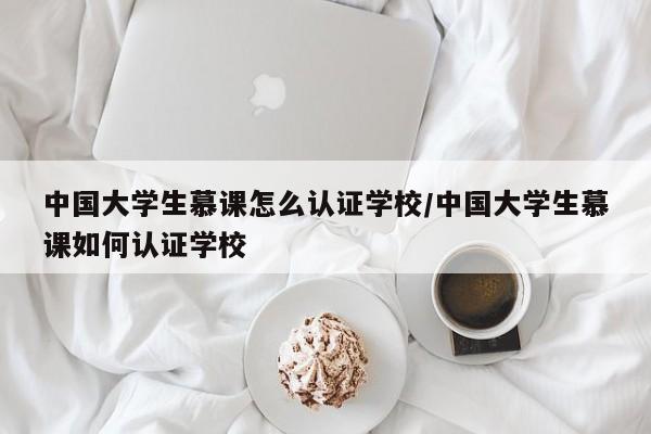 中国大学生慕课怎么认证学校/中国大学生慕课如何认证学校
