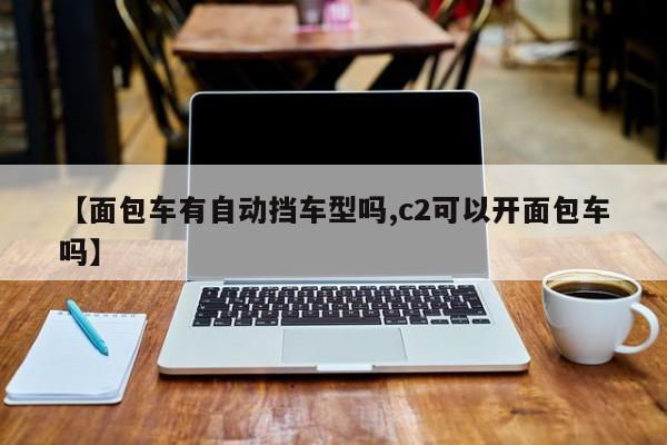 【面包车有自动挡车型吗,c2可以开面包车吗】
