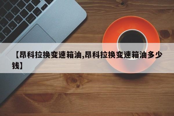 【昂科拉换变速箱油,昂科拉换变速箱油多少钱】