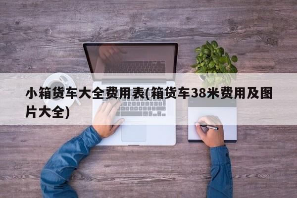 小箱货车大全费用表(箱货车38米费用及图片大全)