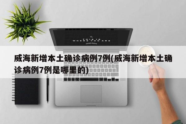 威海新增本土确诊病例7例(威海新增本土确诊病例7例是哪里的)