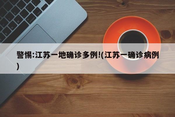 警惕:江苏一地确诊多例!(江苏一确诊病例)