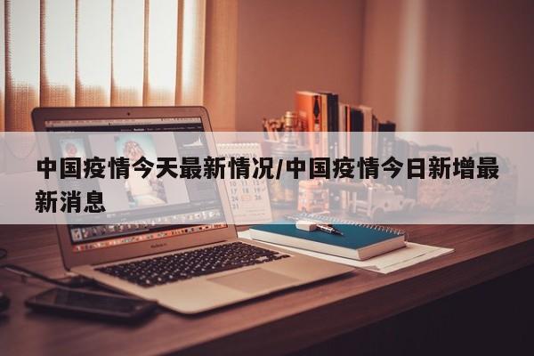 中国疫情今天最新情况/中国疫情今日新增最新消息