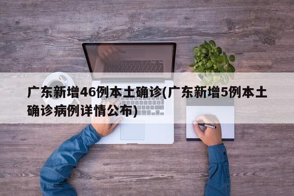 广东新增46例本土确诊(广东新增5例本土确诊病例详情公布)