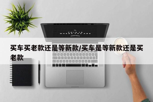 买车买老款还是等新款/买车是等新款还是买老款