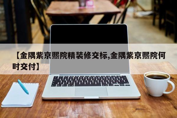 【金隅紫京熙院精装修交标,金隅紫京熙院何时交付】