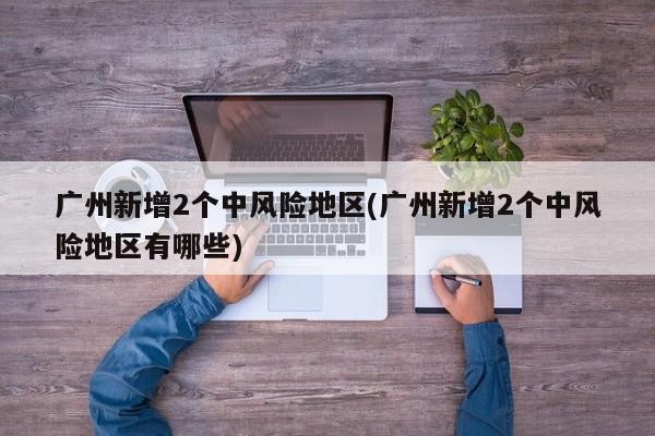 广州新增2个中风险地区(广州新增2个中风险地区有哪些)