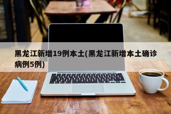 黑龙江新增19例本土(黑龙江新增本土确诊病例5例)