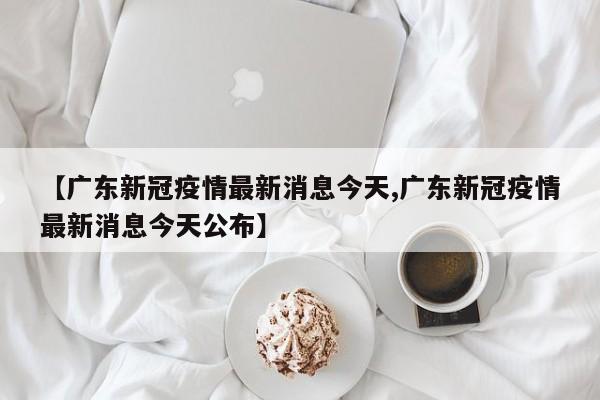 【广东新冠疫情最新消息今天,广东新冠疫情最新消息今天公布】