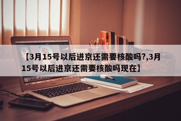 【3月15号以后进京还需要核酸吗?,3月15号以后进京还需要核酸吗现在】