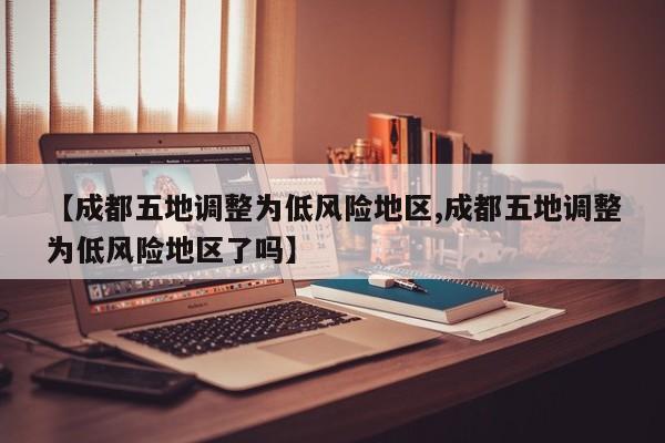 【成都五地调整为低风险地区,成都五地调整为低风险地区了吗】