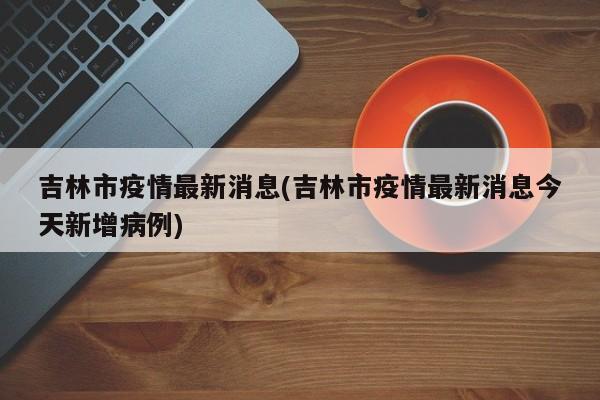 吉林市疫情最新消息(吉林市疫情最新消息今天新增病例)