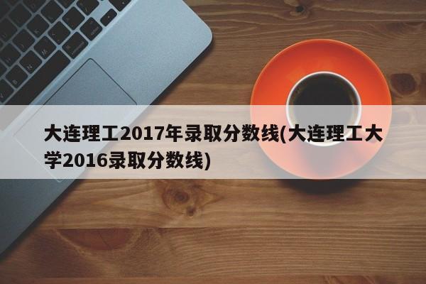 大连理工2017年录取分数线(大连理工大学2016录取分数线)