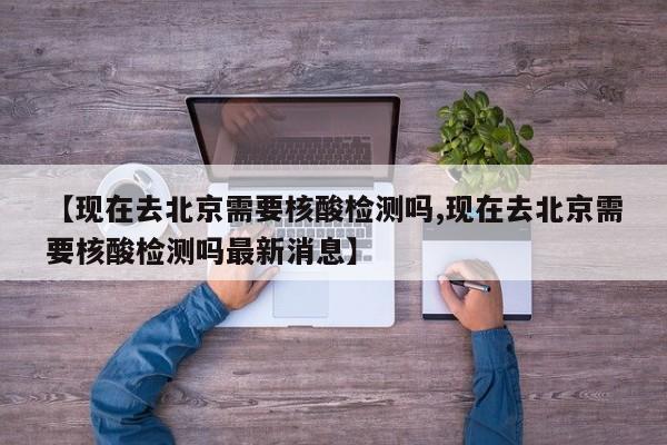 【现在去北京需要核酸检测吗,现在去北京需要核酸检测吗最新消息】