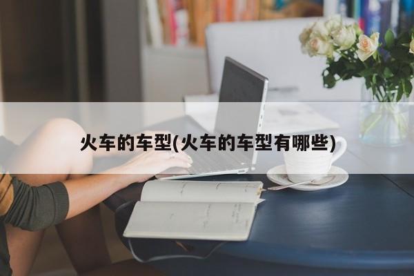 火车的车型(火车的车型有哪些)