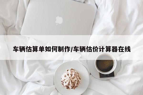 车辆估算单如何制作/车辆估价计算器在线