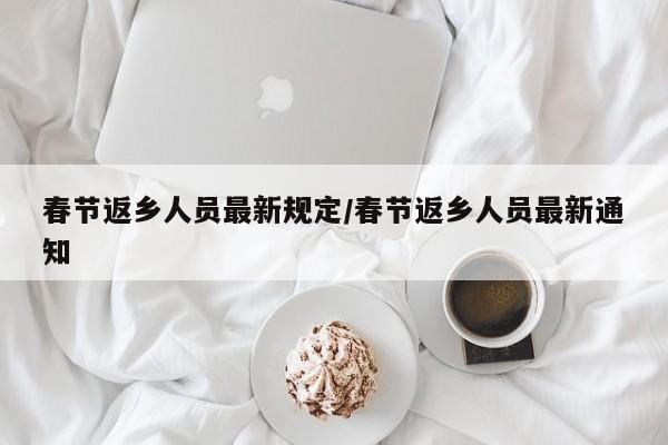 春节返乡人员最新规定/春节返乡人员最新通知