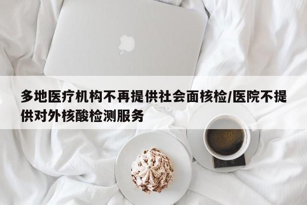 多地医疗机构不再提供社会面核检/医院不提供对外核酸检测服务