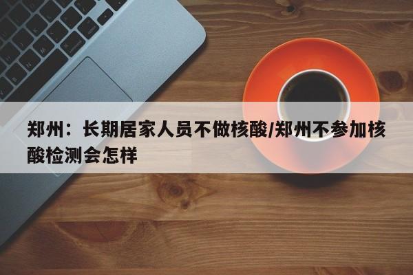 郑州：长期居家人员不做核酸/郑州不参加核酸检测会怎样