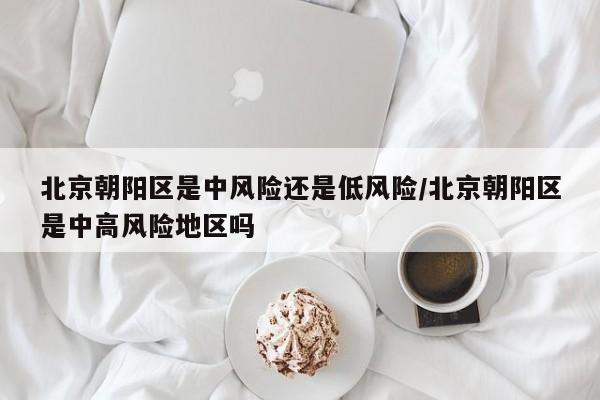 北京朝阳区是中风险还是低风险/北京朝阳区是中高风险地区吗