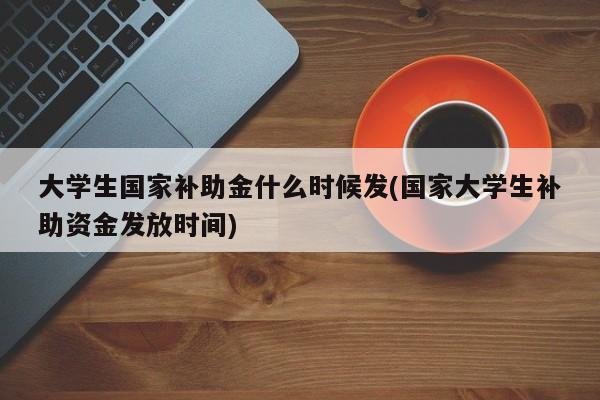 大学生国家补助金什么时候发(国家大学生补助资金发放时间)