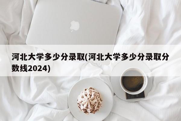 河北大学多少分录取(河北大学多少分录取分数线2024)