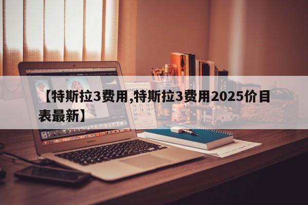 【特斯拉3费用,特斯拉3费用2025价目表最新】