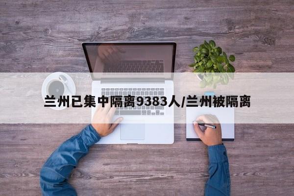 兰州已集中隔离9383人/兰州被隔离