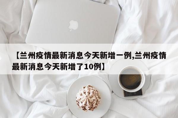 【兰州疫情最新消息今天新增一例,兰州疫情最新消息今天新增了10例】