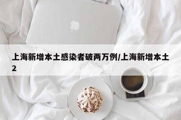 上海新增本土感染者破两万例/上海新增本土2