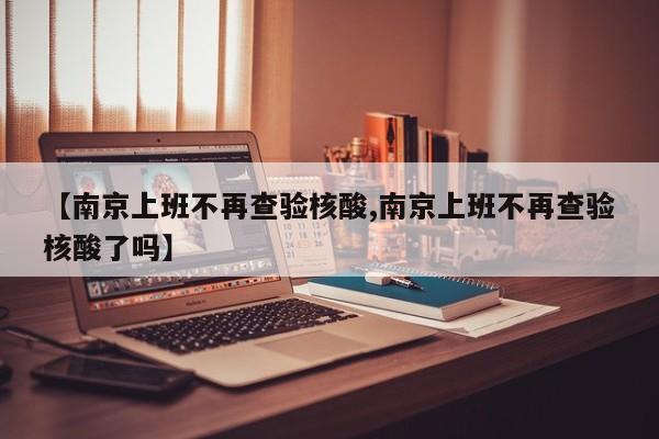 【南京上班不再查验核酸,南京上班不再查验核酸了吗】