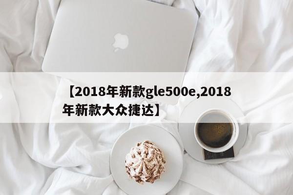 【2018年新款gle500e,2018年新款大众捷达】