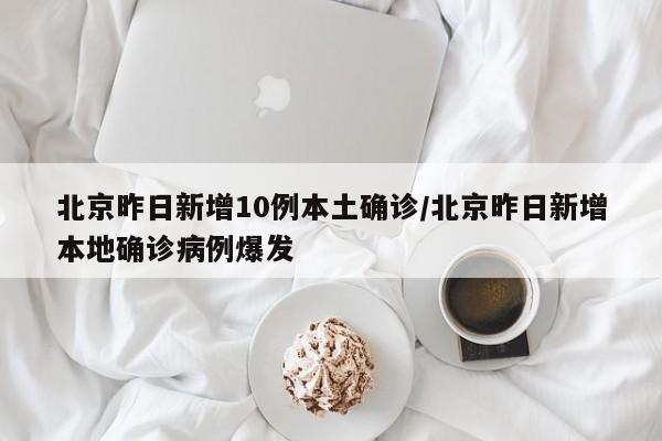 北京昨日新增10例本土确诊/北京昨日新增本地确诊病例爆发