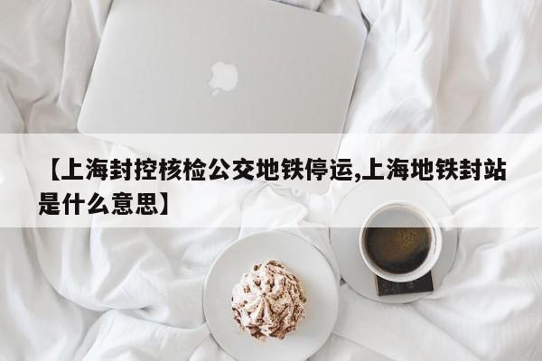 【上海封控核检公交地铁停运,上海地铁封站是什么意思】