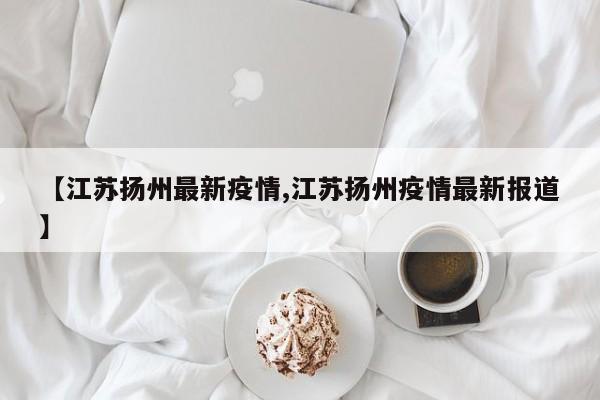 【江苏扬州最新疫情,江苏扬州疫情最新报道】