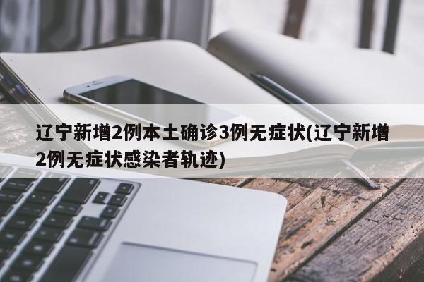 辽宁新增2例本土确诊3例无症状(辽宁新增2例无症状感染者轨迹)