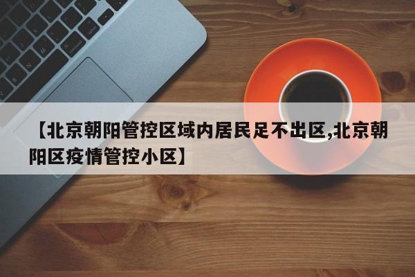 【北京朝阳管控区域内居民足不出区,北京朝阳区疫情管控小区】