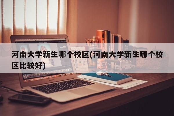 河南大学新生哪个校区(河南大学新生哪个校区比较好)