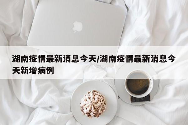 湖南疫情最新消息今天/湖南疫情最新消息今天新增病例