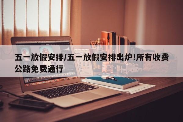 五一放假安排/五一放假安排出炉!所有收费公路免费通行