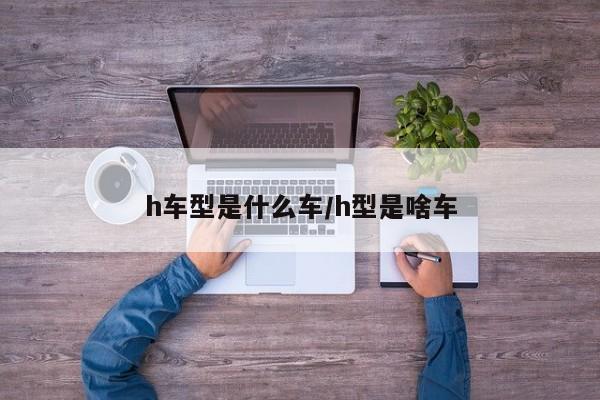 h车型是什么车/h型是啥车