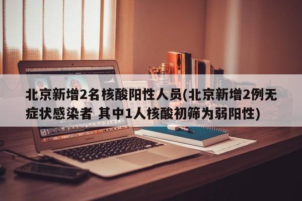 北京新增2名核酸阳性人员(北京新增2例无症状感染者 其中1人核酸初筛为弱阳性)